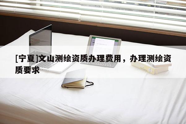 [寧夏]文山測繪資質辦理費用，辦理測繪資質要求