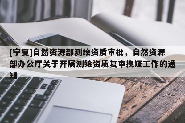 [寧夏]自然資源部測繪資質審批，自然資源部辦公廳關于開展測繪資質復審換證工作的通知
