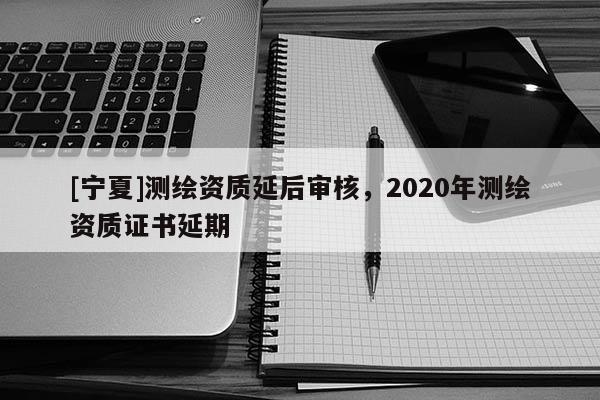 [寧夏]測繪資質延后審核，2020年測繪資質證書延期