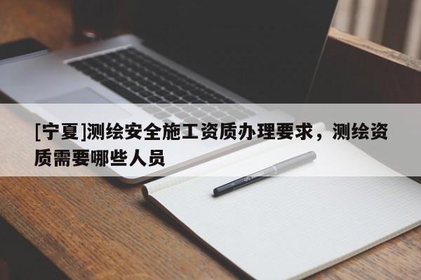 [寧夏]測繪安全施工資質辦理要求，測繪資質需要哪些人員