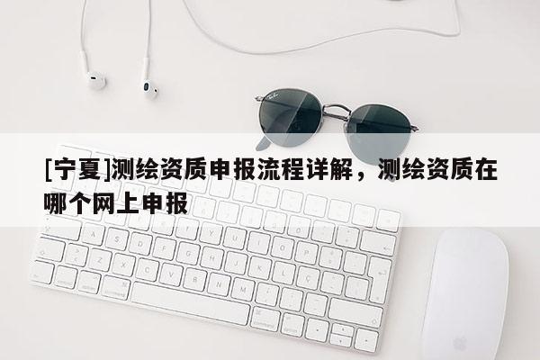 [寧夏]測繪資質(zhì)申報流程詳解，測繪資質(zhì)在哪個網(wǎng)上申報