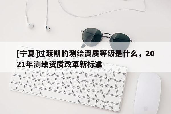 [寧夏]過渡期的測繪資質等級是什么，2021年測繪資質改革新標準
