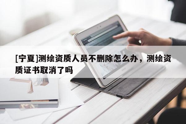 [寧夏]測繪資質人員不刪除怎么辦，測繪資質證書取消了嗎
