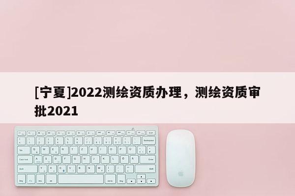 [寧夏]2022測繪資質(zhì)辦理，測繪資質(zhì)審批2021