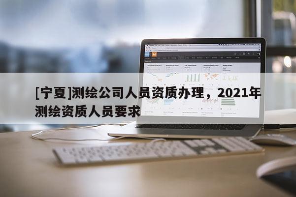 [寧夏]測繪公司人員資質辦理，2021年測繪資質人員要求