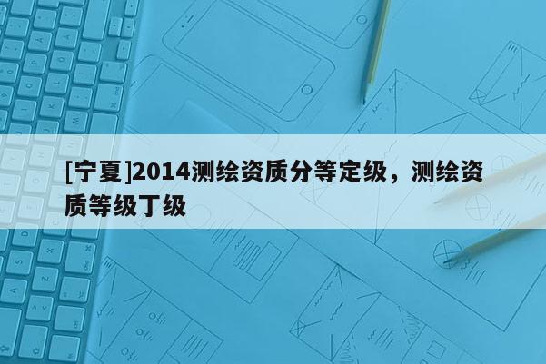 [寧夏]2014測繪資質分等定級，測繪資質等級丁級