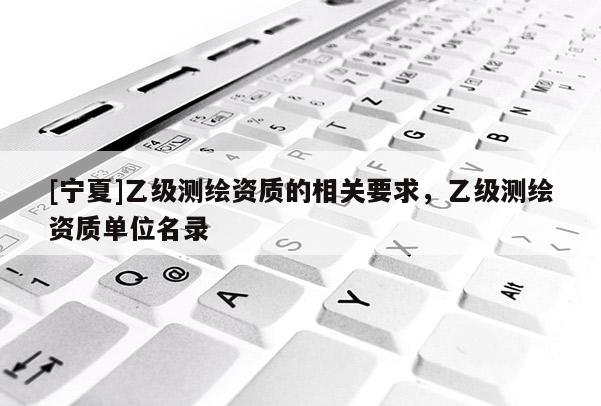 [寧夏]乙級測繪資質(zhì)的相關(guān)要求，乙級測繪資質(zhì)單位名錄