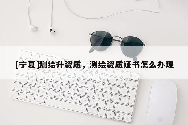 [寧夏]測繪升資質(zhì)，測繪資質(zhì)證書怎么辦理