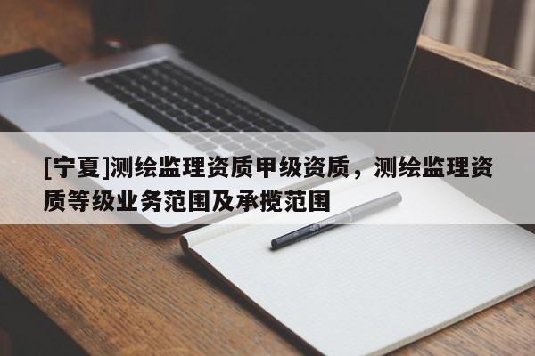 [寧夏]測繪監理資質甲級資質，測繪監理資質等級業務范圍及承攬范圍