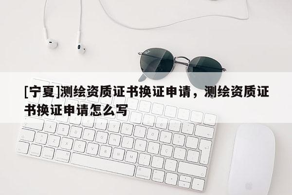 [寧夏]測繪資質證書換證申請，測繪資質證書換證申請怎么寫