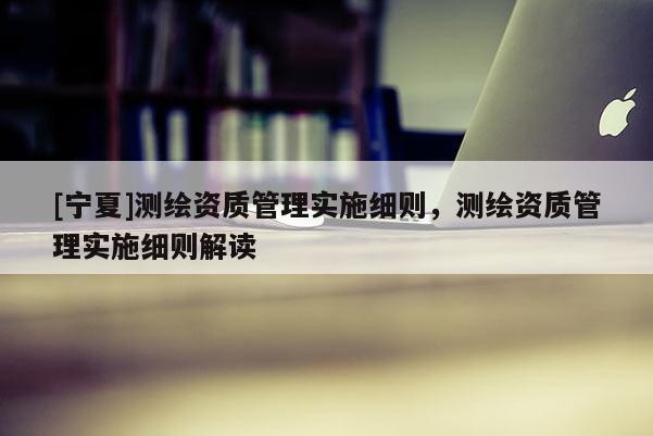 [寧夏]測繪資質管理實施細則，測繪資質管理實施細則解讀