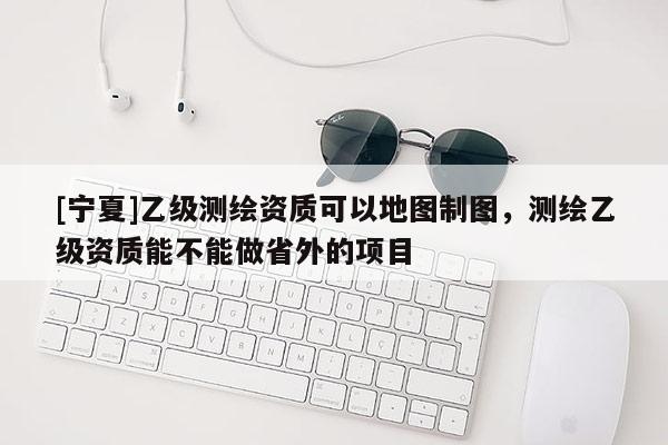 [寧夏]乙級測繪資質(zhì)可以地圖制圖，測繪乙級資質(zhì)能不能做省外的項目