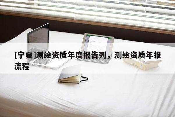 [寧夏]測繪資質(zhì)年度報告列，測繪資質(zhì)年報流程