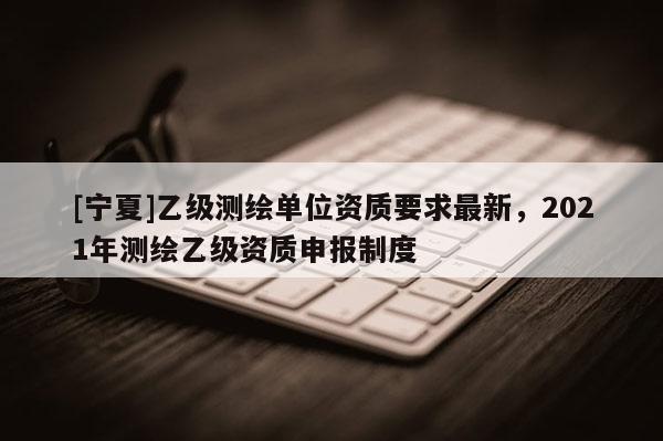 [寧夏]乙級測繪單位資質(zhì)要求最新，2021年測繪乙級資質(zhì)申報制度