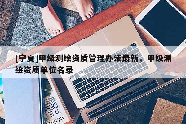 [寧夏]甲級(jí)測(cè)繪資質(zhì)管理辦法最新，甲級(jí)測(cè)繪資質(zhì)單位名錄