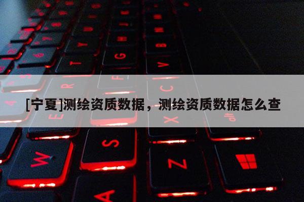 [寧夏]測繪資質數據，測繪資質數據怎么查