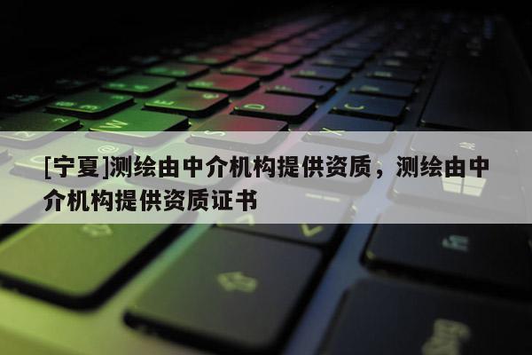 [寧夏]測(cè)繪由中介機(jī)構(gòu)提供資質(zhì)，測(cè)繪由中介機(jī)構(gòu)提供資質(zhì)證書(shū)