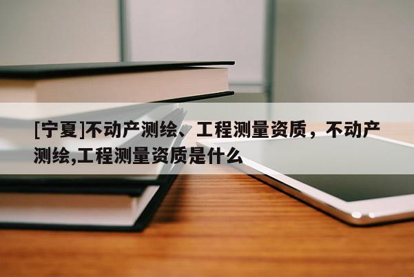 [寧夏]不動產測繪、工程測量資質，不動產測繪,工程測量資質是什么