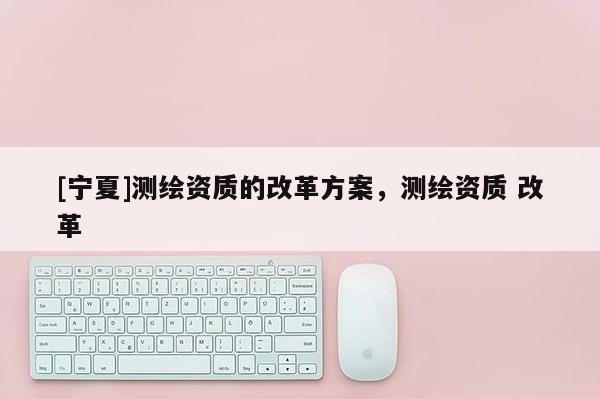 [寧夏]測(cè)繪資質(zhì)的改革方案，測(cè)繪資質(zhì) 改革