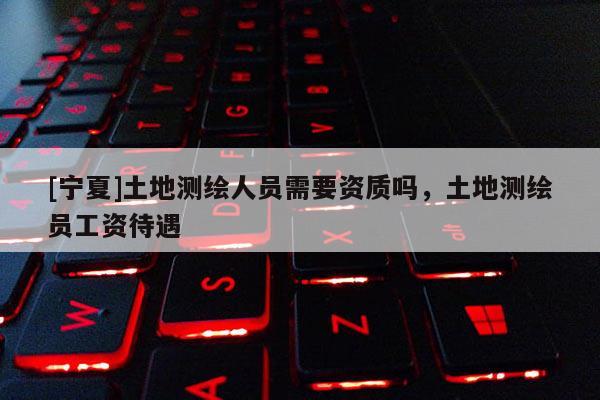 [寧夏]土地測繪人員需要資質嗎，土地測繪員工資待遇