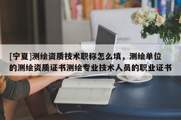 [寧夏]測繪資質技術職稱怎么填，測繪單位的測繪資質證書測繪專業技術人員的職業證書
