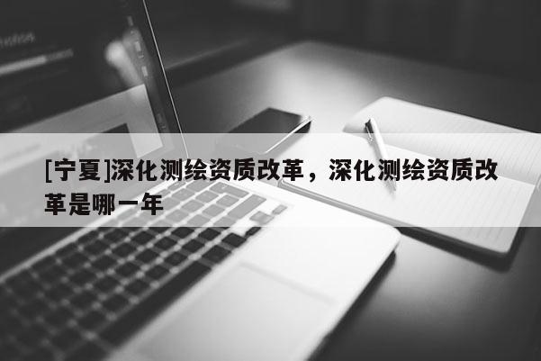 [寧夏]深化測繪資質改革，深化測繪資質改革是哪一年
