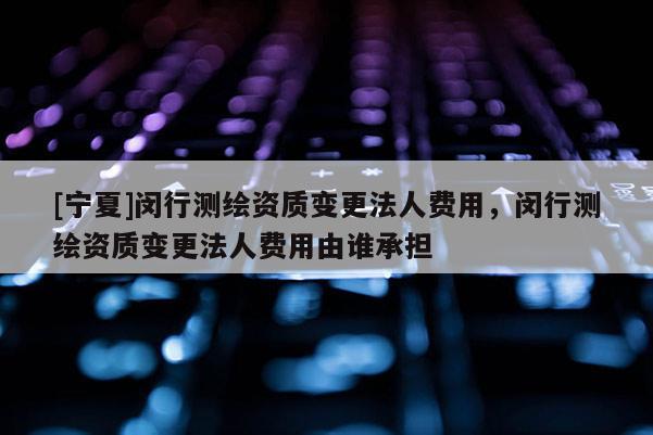 [寧夏]閔行測繪資質(zhì)變更法人費(fèi)用，閔行測繪資質(zhì)變更法人費(fèi)用由誰承擔(dān)