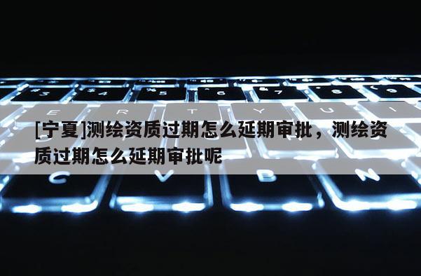 [寧夏]測繪資質(zhì)過期怎么延期審批，測繪資質(zhì)過期怎么延期審批呢