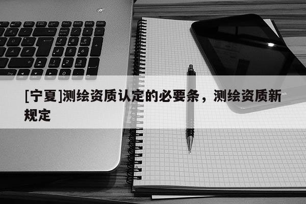 [寧夏]測繪資質認定的必要條，測繪資質新規定