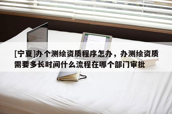 [寧夏]辦個測繪資質程序怎辦，辦測繪資質需要多長時間什么流程在哪個部門審批