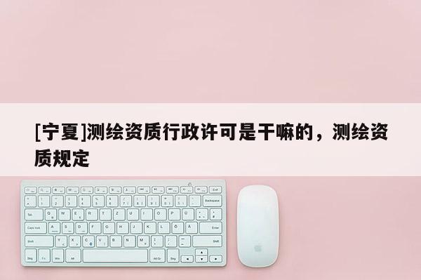 [寧夏]測繪資質行政許可是干嘛的，測繪資質規定