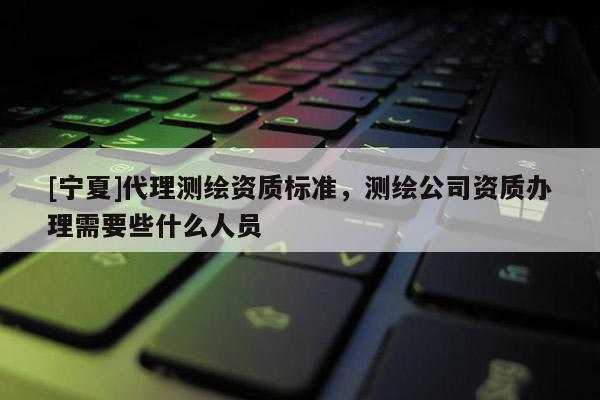 [寧夏]代理測繪資質標準，測繪公司資質辦理需要些什么人員