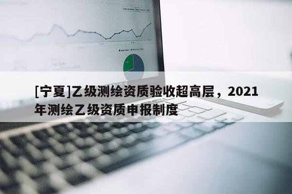 [寧夏]乙級(jí)測(cè)繪資質(zhì)驗(yàn)收超高層，2021年測(cè)繪乙級(jí)資質(zhì)申報(bào)制度