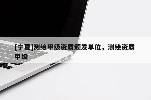 [寧夏]測繪甲級資質頒發單位，測繪資質 甲級