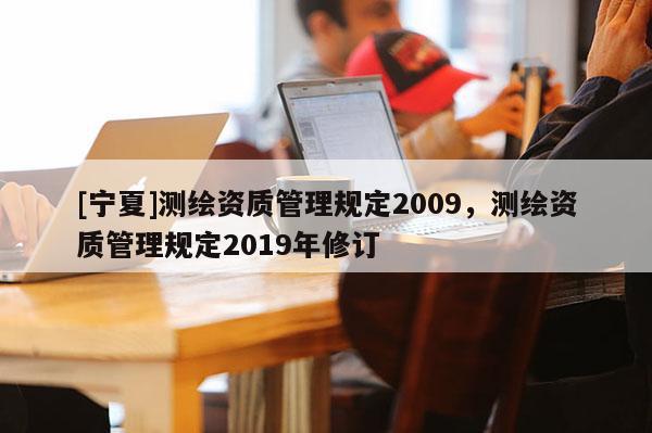 [寧夏]測繪資質(zhì)管理規(guī)定2009，測繪資質(zhì)管理規(guī)定2019年修訂