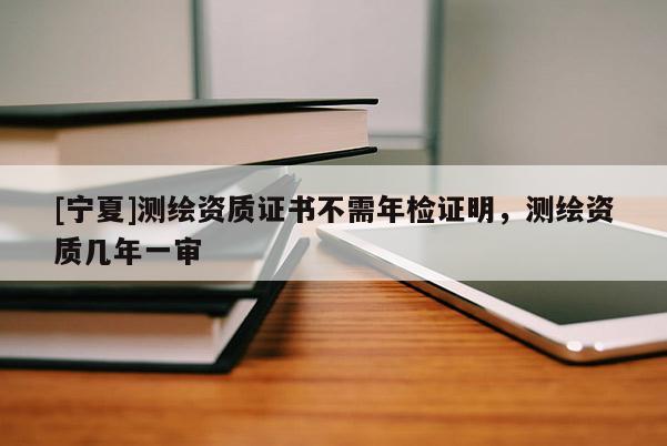 [寧夏]測繪資質證書不需年檢證明，測繪資質幾年一審