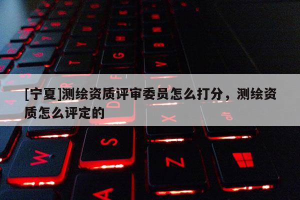 [寧夏]測繪資質(zhì)評審委員怎么打分，測繪資質(zhì)怎么評定的