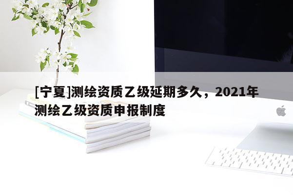 [寧夏]測繪資質乙級延期多久，2021年測繪乙級資質申報制度