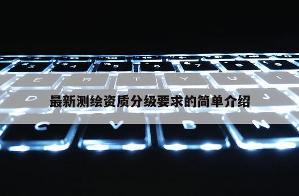 最新測(cè)繪資質(zhì)分級(jí)要求的簡(jiǎn)單介紹