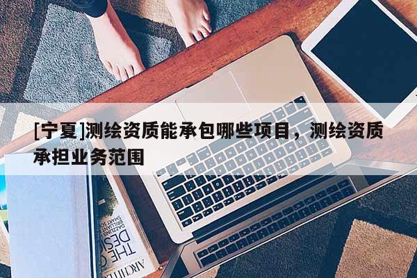 [寧夏]測(cè)繪資質(zhì)能承包哪些項(xiàng)目，測(cè)繪資質(zhì)承擔(dān)業(yè)務(wù)范圍