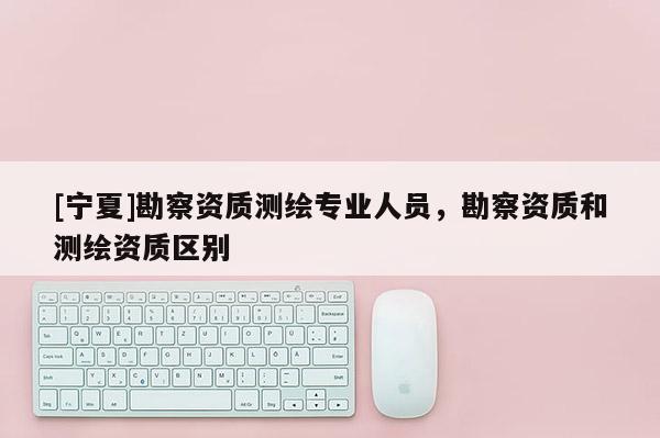 [寧夏]勘察資質測繪專業人員，勘察資質和測繪資質區別