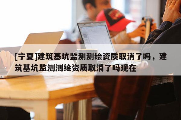 [寧夏]建筑基坑監測測繪資質取消了嗎，建筑基坑監測測繪資質取消了嗎現在