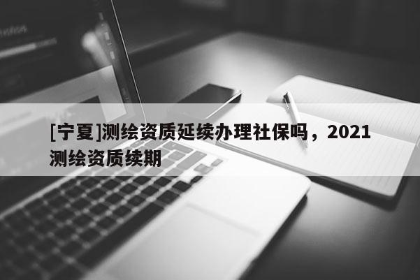 [寧夏]測繪資質延續辦理社保嗎，2021測繪資質續期