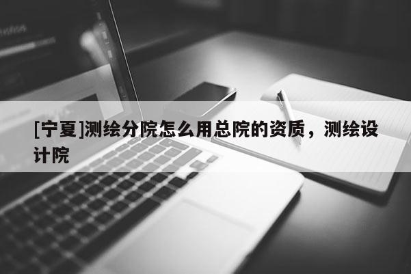 [寧夏]測繪分院怎么用總院的資質(zhì)，測繪設(shè)計(jì)院