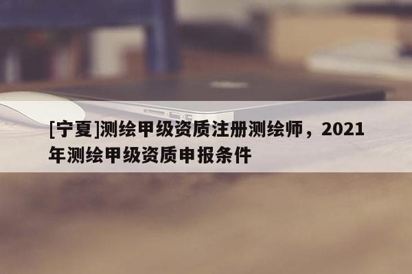 [寧夏]測繪甲級資質注冊測繪師，2021年測繪甲級資質申報條件