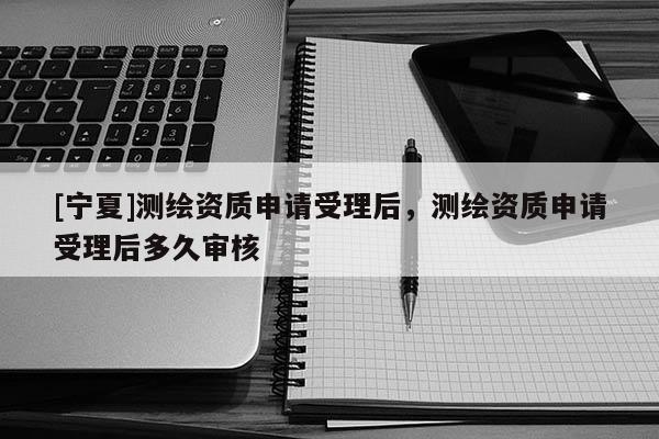 [寧夏]測繪資質申請受理后，測繪資質申請受理后多久審核