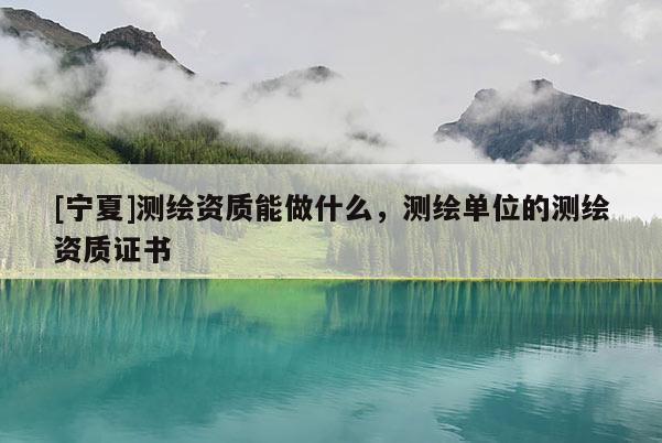 [寧夏]測繪資質能做什么，測繪單位的測繪資質證書