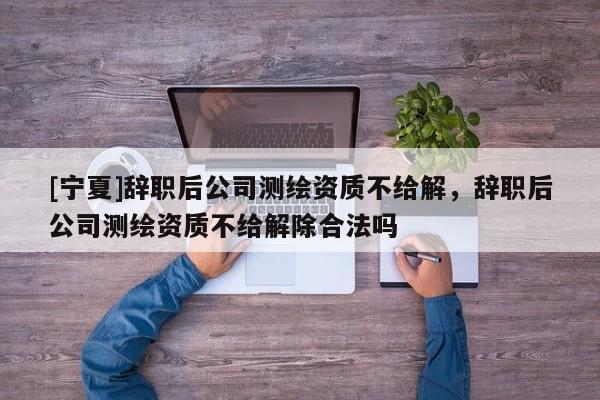 [寧夏]辭職后公司測繪資質不給解，辭職后公司測繪資質不給解除合法嗎