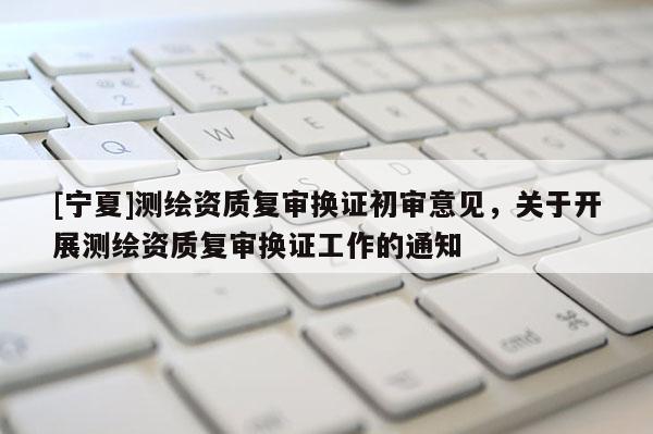 [寧夏]測繪資質(zhì)復(fù)審換證初審意見，關(guān)于開展測繪資質(zhì)復(fù)審換證工作的通知