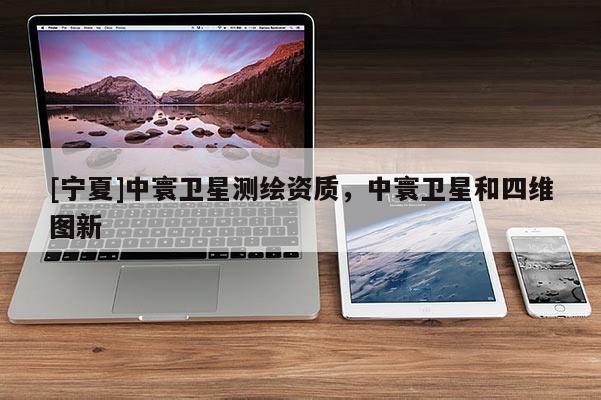 [寧夏]中寰衛星測繪資質，中寰衛星和四維圖新